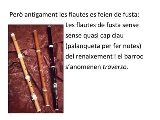 Però antigament les flautes es feien de fusta:
                  Les flautes de fusta sense
                  sense quasi cap clau
                  (palanqueta per fer notes)
                  del renaixement i el barroc
                  s’anomenen traverso.
 