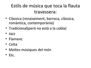 Estils de música que toca la flauta
              travessera:
• Clàssica (renaixement, barroca, clàssica,
  romàntica, contemporània)
• Tradicional(però no està a la cobla)
• Jazz
• Flamenc
• Celta
• Moltes músiques del món
• Etc.
 