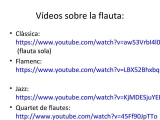 Vídeos sobre la flauta:
• Clàssica:
  https://www.youtube.com/watch?v=aw53VrbI4l0
  (flauta sola)
• Flamenc:
  https://www.youtube.com/watch?v=LBX52BhxbqQ

• Jazz:
  https://www.youtube.com/watch?v=KjMDESjuYEE
• Quartet de flautes:
  http://www.youtube.com/watch?v=45Ff90JpTTo
 