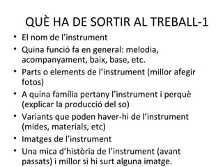 QUÈ HA DE SORTIR AL TREBALL-1
• El nom de l’instrument
• Quina funció fa en general: melodia,
  acompanyament, baix, base, etc.
• Parts o elements de l’instrument (millor afegir
  fotos)
• A quina família pertany l’instrument i perquè
  (explicar la producció del so)
• Variants que poden haver-hi de l’instrument
  (mides, materials, etc)
• Imatges de l’instrument
• Una mica d’història de l’instrument (avant
  passats) i millor si hi surt alguna imatge.
 