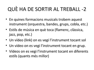 QUÈ HA DE SORTIR AL TREBALL -2
• En quines formacions musicals trobem aquest
  instrument (orquestra, bandes, grups, cobla, etc.)
• Estils de música en què toca (flamenc, clàssica,
  jazz, pop, etc.)
• Un vídeo (link) on es vegi l’instrument tocant sol
• Un vídeo on es vegi l’instrument tocant en grup.
• Vídeos on es vegi l’instrument tocant en diferents
  estils (quants més millor)
 