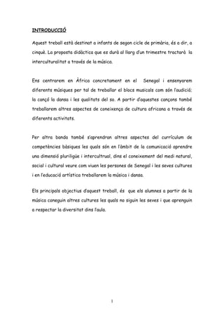 INTRODUCCIÓ

Aquest treball està destinat a infants de segon cicle de primària, és a dir, a

cinquè. La proposta didàctica que es durà al llarg d’un trimestre tractarà la

interculturalitat a través de la música.



Ens centrarem en Àfrica concretament en el             Senegal i ensenyarem

diferents músiques per tal de treballar el blocs musicals com són l’audició;

la cançó la dansa i les qualitats del so. A partir d’aquestes cançons també

treballarem altres aspectes de coneixença de cultura africana a través de

diferents activitats.



Per altra banda també s’aprendran altres aspectes del currículum de

competències bàsiques les quals són en l’àmbit de la comunicació aprendre

una dimensió pluriligüe i intercultrual, dins el coneixement del medi natural,

social i cultural veure com viuen les persones de Senegal i les seves cultures

i en l’educació artística treballarem la música i dansa.


Els principals objectius d’aquest treball, és que els alumnes a partir de la

música coneguin altres cultures les quals no siguin les seves i que aprenguin

a respectar la diversitat dins l’aula.




                                         1
 