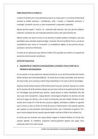 EINES EDUCATIVES A LA WEB 2.0
La web 2.0 serveix com a eina educativa ja que és un espai social i ric en fonts d’informació
orientat al treball autònom i col·laboratiu, crític i creatiu, a l’expressió personal, a
investigar i compartir recursos, a crear coneixement i a aprendre a aprendre.
Aquest permet captar l’ interès i la motivació dels alumnes, així com permet elaborar
materials i compartir-los, així molta gent pot tenir accés a ells i pot comentar-ho.
Ofereix també una secció on-line on els alumnes hi poden publicar continguts, cosa que
possibilita noves activitats d’aprenentatge i avaluació. Permet també fer front a una de les
competències que marca el currículum: la competència digital, ja que permet buscar,
processar i comunicar informació.
A través de les aplicacions que ofereix la Web 2.0 és possible una millora en la gestió de
xarxes de centres escolars i professors.
ACTIVITAT EDUCATIVA
1- DESCRIPCIÓ DE L’EINA/ES O APLICACIÓ/ONS A UTILIZAR A TOTA O PART DE LA
PROPOSTA METODOLÒGICA
El curs escolar en el que aplicarem aquesta activitat és el curs de 6t de primària de l’escola
Nostra Senyora de la Consolació(Alaró). Es tracta d’una escola concertada, amb alumnes
de classe mitja, on es comença a donar força importància a l’ús i bon ús de les tecnologies.
Aquesta escola realitza sessions d’informàtica dues hores per setmana. Aquest curs consta
de 25 alumnes de 6t de primària. Aquest any ens hem centrat en la potenciació de l’ús de
les Tecnologies que permetrà que alumne i equip docent es sentin identificats dins del
marc que vivim actualment. L’equip docent s’encarregarà d’explicar als alumnes tot allò
que els hi pugui ser útil per a fer un bon ús d’Internet, així com també introduir el món
escolar dins la web 2.0. El fet de tenir pissarres digitals, ordinadors o tablets no significa
que en facem un bon ús d’ells. Es tracta de treure el màxim partit a tots aquests aparells
que suposen un cost econòmic molt elevat pel centre i per a l’educació en general. Tot i
que el centre disposi de tots aquests aparells depèn molt de la CCAA el com utilitzar-los.
Es tracta que tan alumnes com equip docent treguin la màxima eficàcia en l’ús de tots
aquests aparells. Es treballarà, d’aquesta manera,qualsevol aspecte que pugui estar
relacionat amb el 2.0 i amb l’escola.
22104-TICS APLICADES A L’EDUCACIÓ PRIMÀRIA

10

 