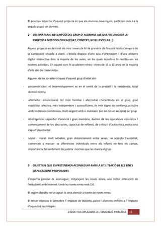 El principal objectiu d’aquest projecte és que els alumnes investiguin, participin més i a la
vegada pugui ser divertit.
2- DESTINATARIS: DESCRIPCIÓ DEL GRUP D’ ALUMNES ALS QUE VA DIRIGIDA LA
PROPOSTA METODOLÒGICA (EDAT, CONTEXT, NIVELLESCOLAR…)
Aquest projecte va destinat als nins i nines de 6t de primària de l’escola Nostra Senyora de
la Consolació situada a Alaró. L’escola disposa d’una sala d’ordinadors i d’una pissarra
digital interactiva dins la majoria de les aules, en les quals nosaltres hi realitzarem les
nostres activitats. En aquest curs hi acudeixen nines i nines de 11 a 12 anys on la majoria
d’ells són de classe mitja.
Algunes de les característiques d’aquest grup d’edat són:
-

psicomotricitat: el desenvolupament va en el sentit de la precisió i la resistència, total
domini motriu

-

afectivitat: emancipació del món familiar i afectivitat concentrada en el grup, gran
estabilitat afectiva, més independent i autosuficient, és més digne de confiança,actiu/va
amb interessos nombrosos, molt exigent amb si mateix/a, por de no ser acceptat pel grup

-

intel·ligència: capacitat d’atenció i gran memòria, domini de les operacions concretes i
començament de les abstractes, capacitat de reflexió, de crítica i d’autocrítica,evoluciona
cap a l’objectivitat

-

social i moral: molt sociable, gran distanciament entre sexes, no accepta l’autoritat,
comencen a marcar- se diferències individuals entre els infants en tots els camps,
importància del sentiment de justícia i normes que les marca el grup.

3- OBJECTIUS QUE ES PRETENENEN ACONSEGUIR AMB LA UTILITZACIÓ DE LES EINES
OAPLICACIONS PROPOSADES
L’objectiu general és aconseguir, mitjançant les noves eines, una millor interacció de
l’estudiant amb Internet i amb les noves eines web 2.0.
El segon objectiu seria captar la seva atenció a través de noves eines.
El tercer objectiu és percebre l’ impacte de docents, pares i alumnes enfront a l’ impacte
d’aquestes tecnologies.
22104-TICS APLICADES A L’EDUCACIÓ PRIMÀRIA

11

 