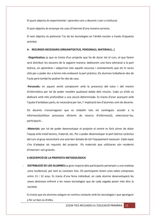 El quart objectiu és experimentar i aprendre com a docents i com a institució.
El quin objectiu és ensenyar els usos d’Internet d’una manera correcta.
El sext objectiu és potenciar l’ús de les tecnologies en l’àmbit escolar a través d’aquesta
activitat.
4- RECURSOS NECESSARIS (ORGANITZATIUS, PERSONALS, MATERIALS…)
-Organitzatius: ja que es tracta d’un projecte que ha de durar tot el curs, el que farem
serà distribuir les sessions de la següent manera: dedicarem una hora setmanal a la part
teòrica, on aprendran i adquiriran tots aquells recursos i coneixements que els hi seran
útils per a poder dur a terme més endavant la part pràctica. Els alumnes treballaran des de
l’aula però també ho podran fer des de casa.
-Personals: en aquest sentit comptarem amb la presencia del tutor i del mestre
d’informàtica per tal de poder resoldre qualsevol dubte dels nins/es. Cada un d’ells es
dedicarà amb més profunditat a una secció determinada. Es tracta d’anar avançant amb
l’ajuda d’ambdues parts, és necessària per tan, l’ implicació tan d’alumnes com de docents.
Els docents s’encarregaran que es treballin tots els continguts: accedir a la
informació(utilitzar processos eficients de recerca d’informació), seleccionar-los,
participació...
-Materials: per tal de poder desenvolupar el projecte el centre es farà càrrec de dotar
l’equip amb instal·lacions, material, etc. Per a poder desenvolupar la part teòrica i pràctica
del curs el grup necessitarà una aula ben dotada de tot l’equipament necessari. Cada espai
s’ha d’adaptar als requisits del projecte. Els materials que utilitzaran són residents
d’Internet i són gratuïts.
5-DESCRIPCIÓ DE LA PROPOSTA METODOLÒGICA
-

DISTRIBUCIÓ DE LOS ALUMNES:La gran majoria dels participants pertanyen a una mateixa
zona residencial, per tant es coneixen tots. Els participants tenen unes edats compreses
entre 11 i 12 anys. Es tracta d’una feina individual, on cada alumne desenvoluparà les
seves destreses enfront a les noves tecnologies que de cada vegada pesen més dins la
societat.
Es tracta que els alumnes estiguin en continu contacte amb les tecnologies i que aprenguin
a fer un bon ús d’elles.
22104-TICS APLICADES A L’EDUCACIÓ PRIMÀRIA

12

 