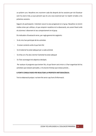 un pròxim curs. Nosaltres ens reunirem cada dia després de les sessions per tal d’avaluar
com ha anat el dia, ja que pensem que és una cosa essencial per no repetir errades a les
pròximes sessions.
Seguim els participants i intentem veure la seva progressió en el grup. Nosaltres no tenim
moltes eines per utilitzar, el que emprem nosaltres és la observació, ens anem fixant amb
els alumnes i observem el seu comportament en el grup.
Els indicadors d’avaluació seran, per regla general els següents:
-

Si els nins han participat de les activitats

-

Si estan contents amb el que hem fet

-

Si el material ha estat adequat per a cada activitat

-

Si el lloc on s’ha dut a terme l’activitat ha estat adequat

-

Si s’han aconseguit els objectius desitjats.
Per avaluar el programa que teníem fet, el que farem serà mirar si s’han organitzat bé les
activitats que estaven pensades, si ha durat el temps que estava previst…
6.FONTS CONSULTADES PER REALITZAR LA PROPOSTA METODOLÒGICA.
Tot és elaboració pròpia i no hem fet servir cap Font d’informació.

22104-TICS APLICADES A L’EDUCACIÓ PRIMÀRIA

14

 