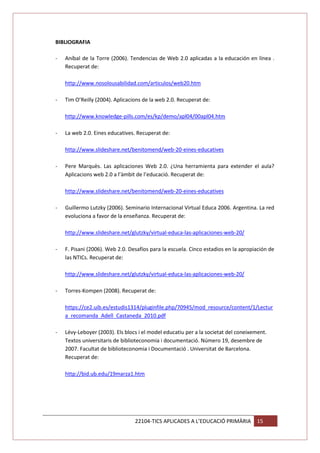 BIBLIOGRAFIA
-

Aníbal de la Torre (2006). Tendencias de Web 2.0 aplicadas a la educación en línea .
Recuperat de:
http://www.nosolousabilidad.com/articulos/web20.htm

-

Tim O’Reilly (2004). Aplicacions de la web 2.0. Recuperat de:
http://www.knowledge-pills.com/es/kp/demo/apl04/00apl04.htm

-

La web 2.0. Eines educatives. Recuperat de:
http://www.slideshare.net/benitomend/web-20-eines-educatives

-

Pere Marquès. Las aplicaciones Web 2.0. ¿Una herramienta para extender el aula?
Aplicacions web 2.0 a l’àmbit de l’educació. Recuperat de:
http://www.slideshare.net/benitomend/web-20-eines-educatives

-

Guillermo Lutzky (2006). Seminario Internacional Virtual Educa 2006. Argentina. La red
evoluciona a favor de la enseñanza. Recuperat de:
http://www.slideshare.net/glutzky/virtual-educa-las-aplicaciones-web-20/

-

F. Pisani (2006). Web 2.0. Desafíos para la escuela. Cinco estadios en la apropiación de
las NTICs. Recuperat de:
http://www.slideshare.net/glutzky/virtual-educa-las-aplicaciones-web-20/

-

Torres-Kompen (2008). Recuperat de:
https://ce2.uib.es/estudis1314/pluginfile.php/70945/mod_resource/content/1/Lectur
a_recomanda_Adell_Castaneda_2010.pdf

-

Lévy-Leboyer (2003). Els blocs i el model educatiu per a la societat del coneixement.
Textos universitaris de biblioteconomia i documentació. Número 19, desembre de
2007. Facultat de biblioteconomia i Documentació . Universitat de Barcelona.
Recuperat de:
http://bid.ub.edu/19marza1.htm

22104-TICS APLICADES A L’EDUCACIÓ PRIMÀRIA

15

 