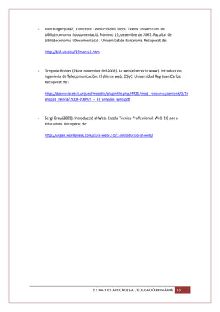 -

Jorn Barger(1997). Concepte i evolució dels blocs. Textos universitaris de
biblioteconomia i documentació. Número 19, desembre de 2007. Facultat de
biblioteconomia i Documentació . Universitat de Barcelona. Recuperat de:
http://bid.ub.edu/19marza1.htm

-

Gregorio Robles (24 de novembre del 2008). La web(el servicio www). Introducción
Ingenieria de Telecomunicación. El cliente web. GSyC. Universidad Rey Juan Carlos.
Recuperat de :
http://docencia.etsit.urjc.es/moodle/pluginfile.php/4425/mod_resource/content/0/Tr
anspas_Teoria/2008-2009/5_-_El_servicio_web.pdf

-

Sergi Grau(2009). Introducció al Web. Escola Tècnica Professional. Web 2.0 per a
educadors. Recuperat de:
http://urgell.wordpress.com/curs-web-2-0/1-introduccio-al-web/

22104-TICS APLICADES A L’EDUCACIÓ PRIMÀRIA

16

 