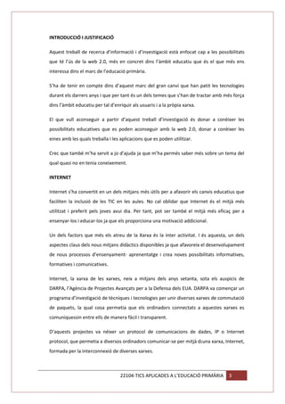 INTRODUCCIÓ I JUSTIFICACIÓ
Aquest treball de recerca d’informació i d’investigació està enfocat cap a les possibilitats
que té l’ús de la web 2.0, més en concret dins l’àmbit educatiu que és el que més ens
interessa dins el marc de l’educació primària.
S’ha de tenir en compte dins d’aquest marc del gran canvi que han patit les tecnologies
durant els darrers anys i que per tant és un dels temes que s’han de tractar amb més força
dins l’àmbit educatiu per tal d’enriquir als usuaris i a la pròpia xarxa.
El que vull aconseguir a partir d’aquest treball d’investigació és donar a conèixer les
possibilitats educatives que es poden aconseguir amb la web 2.0, donar a conèixer les
eines amb les quals treballa i les aplicacions que es poden utilitzar.
Crec que també m’ha servit a jo d’ajuda ja que m’ha permès saber més sobre un tema del
qual quasi no en tenia coneixement.
INTERNET
Internet s’ha convertit en un dels mitjans més útils per a afavorir els canvis educatius que
faciliten la inclusió de les TIC en les aules. No cal oblidar que Internet és el mitjà més
utilitzat i preferit pels joves avui dia. Per tant, pot ser també el mitjà més eficaç per a
ensenyar-los i educar-los ja que els proporciona una motivació addicional.
Un dels factors que més els atreu de la Xarxa és la inter activitat. I és aquesta, un dels
aspectes claus dels nous mitjans didàctics disponibles ja que afavoreix el desenvolupament
de nous processos d’ensenyament- aprenentatge i crea noves possibilitats informatives,
formatives i comunicatives.
Internet, la xarxa de les xarxes, neix a mitjans dels anys setanta, sota els auspicis de
DARPA, l’Agència de Projectes Avançats per a la Defensa dels EUA. DARPA va començar un
programa d’investigació de tècniques i tecnologies per unir diverses xarxes de commutació
de paquets, la qual cosa permetia que els ordinadors connectats a aquestes xarxes es
comuniquessin entre ells de manera fàcil i transparent.
D’aquests projectes va néixer un protocol de comunicacions de dades, IP o Internet
protocol, que permetia a diversos ordinadors comunicar-se per mitjà d¡una xarxa, Internet,
formada per la interconnexió de diverses xarxes.

22104-TICS APLICADES A L’EDUCACIÓ PRIMÀRIA

3

 