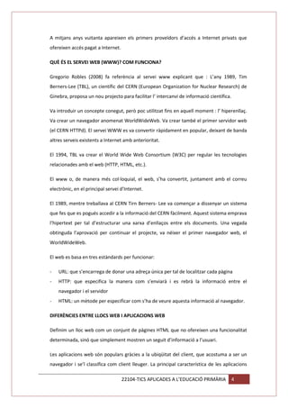 A mitjans anys vuitanta apareixen els primers proveïdors d’accés a Internet privats que
ofereixen accés pagat a Internet.
QUÈ ÉS EL SERVEI WEB (WWW)? COM FUNCIONA?
Gregorio Robles (2008) fa referència al servei www explicant que : L’any 1989, Tim
Berners-Lee (TBL), un científic del CERN (European Organization for Nuclear Research) de
Ginebra, proposa un nou projecto para facilitar l’ intercanvi de informació científica.
Va introduir un concepte conegut, però poc utilitzat fins en aquell moment : l’ hiperenllaç.
Va crear un navegador anomenat WorldWideWeb. Va crear també el primer servidor web
(el CERN HTTPd). El servei WWW es va convertir ràpidament en popular, deixant de banda
altres serveis existents a Internet amb anterioritat.
El 1994, TBL va crear el World Wide Web Consortium (W3C) per regular les tecnologies
relacionades amb el web (HTTP, HTML, etc.).
El www o, de manera més col·loquial, el web, s’ha convertit, juntament amb el correu
electrònic, en el principal servei d’Internet.
El 1989, mentre treballava al CERN Tirn Berners- Lee va començar a dissenyar un sistema
que fes que es pogués accedir a la informació del CERN fàcilment. Aquest sistema emprava
l’hipertext per tal d’estructurar una xarxa d’enllaços entre els documents. Una vegada
obtinguda l’aprovació per continuar el projecte, va néixer el primer navegador web, el
WorldWideWeb.
El web es basa en tres estàndards per funcionar:
-

URL: que s’encarrega de donar una adreça única per tal de localitzar cada pàgina

-

HTTP: que especifica la manera com s’enviarà i es rebrà la informació entre el
navegador i el servidor

-

HTML: un mètode per especificar com s’ha de veure aquesta informació al navegador.

DIFERÈNCIES ENTRE LLOCS WEB I APLICACIONS WEB
Definim un lloc web com un conjunt de pàgines HTML que no ofereixen una funcionalitat
determinada, sinó que simplement mostren un seguit d’informació a l’usuari.
Les aplicacions web són populars gràcies a la ubiqüitat del client, que acostuma a ser un
navegador i se’l classifica com client lleuger. La principal característica de les aplicacions
22104-TICS APLICADES A L’EDUCACIÓ PRIMÀRIA

4

 