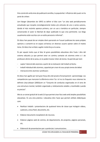 línia construïts amb eines de publicació senzilles, la popularitat i influència dels quals no ha
parat de créixer.
Jorn Barger (desembre de 1997) va definir el bloc com “un sitio web periódicamente
actualizado que recopila cronológicamente textos y/o artículos de uno o varios autores,
donde el más reciente aparece primero, con un uso o temática en particular, siempre
conservando el autor la libertad de dejar publicado lo que crea pertinente. Los blogs
usualmente están escritos con un estilo personal e informal".
Els blocs han passat de ser simples diaris personals on l’usuari publicava les seves pròpies
opinions a convertir-se en espais col·lectius on diversos usuaris opinen sobre el mateix
tema. Els blocs han arribat a agafar molta força a la xarxa.
És per aquest motiu que el bloc té grans possibilitats educatives dins l’aula i dins del
sistema educatiu ja que permet estar en continu contacte als alumnes entre si i als
professors dintre de la xarxa, on es poden tractar milers de temes. Ha permès per tant:
-

captar l’atenció dels alumnes a partir de la motivació i del treball col·lectiu

-

treball individual dels alumnes, capacitat per crear els seus propis temes de debat

-

interacció entre alumnes i professors

Els blocs han agafat per tant gran força dins del procés d’ensenyament- aprenentatge. Les
competències que marcaran la diferència entre l’ús i el no ús d’aquests nous sistemes les
defineix Lévy-Leboyer (2003)com un "Conjunto de conductas organizadas en el seno de
una estructura mental, también organizada y relativamente estable y movilizable cuando
es preciso".
Wix és un servei gratuït de la web 2.0 que permet crear llocs web amb àmplies possibilitats
educatives. És una eina pràctica i educativa dins l’aula que permet utilitats didàctiques
com:
Realitzar treballs i presentacions de qualsevol tema de classe que incloguin vídeos,
audicions, arxius flash, documents, etc.
Elaborar documents recopilatoris de recursos.
Elaborar pàgines web de centres, de departaments, de projectes, pàgines personals,
etc.
Elaboració de presentacions per a ponències i comunicacions.
22104-TICS APLICADES A L’EDUCACIÓ PRIMÀRIA

6

 