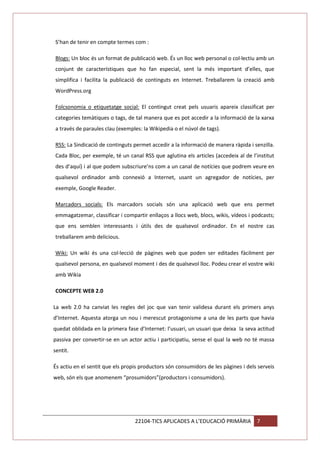 S’han de tenir en compte termes com :
Blogs: Un bloc és un format de publicació web. És un lloc web personal o col·lectiu amb un
conjunt de característiques que ho fan especial, sent la més important d’elles, que
simplifica i facilita la publicació de continguts en Internet. Treballarem la creació amb
WordPress.org
Folcsonomia o etiquetatge social: El contingut creat pels usuaris apareix classificat per
categories temàtiques o tags, de tal manera que es pot accedir a la informació de la xarxa
a través de paraules clau (exemples: la Wikipedia o el núvol de tags).
RSS: La Sindicació de continguts permet accedir a la informació de manera ràpida i senzilla.
Cada Bloc, per exemple, té un canal RSS que aglutina els articles (accedeix al de l’institut
des d’aquí) i al que podem subscriure’ns com a un canal de notícies que podrem veure en
qualsevol ordinador amb connexió a Internet, usant un agregador de notícies, per
exemple, Google Reader.
Marcadors socials: Els marcadors socials són una aplicació web que ens permet
emmagatzemar, classificar i compartir enllaços a llocs web, blocs, wikis, vídeos i podcasts;
que ens semblen interessants i útils des de qualsevol ordinador. En el nostre cas
treballarem amb delicious.
Wiki: Un wiki és una col·lecció de pàgines web que poden ser editades fàcilment per
qualsevol persona, en qualsevol moment i des de qualsevol lloc. Podeu crear el vostre wiki
amb Wikia
CONCEPTE WEB 2.0
La web 2.0 ha canviat les regles del joc que van tenir validesa durant els primers anys
d’Internet. Aquesta atorga un nou i merescut protagonisme a una de les parts que havia
quedat oblidada en la primera fase d’Internet: l’usuari, un usuari que deixa la seva actitud
passiva per convertir-se en un actor actiu i participatiu, sense el qual la web no té massa
sentit.
És actiu en el sentit que els propis productors són consumidors de les pàgines i dels serveis
web, són els que anomenem “prosumidors”(productors i consumidors).

22104-TICS APLICADES A L’EDUCACIÓ PRIMÀRIA

7

 