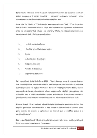 És la màxima interacció entre els usuaris i el desenvolupament de les xarxes socials on
poden expressar-se i opinar, recopil.lar

i compartir continguts, col·laborar i crear

coneixement. La plataforma de treball és la pròpia plana web.
L’any 2004 Tim O'Reilly, d’ O'Reilly Media, va proposar el terme “Web 2.0” per donar-li un
nom a aquesta evolució de la web. A través de la identificació d’ algunes de las diferències
entre les aplicacions Web actuals i les anteriors, O'Reilly ha articulat set principis que
caracteritzen la Web 2.0 y les seves aplicacions.

1.

La Web com a plataforma

2.

Aprofitar la intel·ligència col·lectiva

3.

Dades

4.

Actualitzacions de software

5.

Programació senzilla

6.

Varietat de dispositius

7.

experiències de l’usuari

Tal i com defineix Aníbal de la Torre (2006) : “Web 2.0 es una forma de entender Internet
que, con la ayuda de nuevas herramientas y tecnologías de corte informático, promueve
que la organización y el flujo de información dependan del comportamiento de las personas
que acceden a ella, permitiéndose no sólo un acceso mucho más fácil y centralizado a los
contenidos, sino su propia participación tanto en la clasificación de los mismos como en su
propia construcción, mediante herramientas cada vez más fáciles e intuitivas de usar”.

El terme de web 2.0 se li atribueix a Tim O’Reilly i a Dale Dougherty entenent-ho com “una
segunda generación en la historia de la web basada en comunidades de usuarios y una
gama especial de servicios y aplicaciones de internet que se modifica gracias a la
participación social”.
Es creu que l’ús de la web 2.0 està orientat a la interacció i a les xarxes socials. Amb la web
2.0 la xarxa evoluciona a favor de l’ensenyança.
22104-TICS APLICADES A L’EDUCACIÓ PRIMÀRIA

8

 