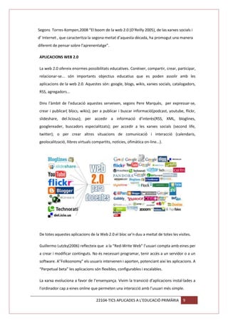 Segons Torres-Kompen,2008 “El boom de la web 2.0 (O’Reilly 2005), de las xarxes socials i
d’ Internet , que caracteritza la segona meitat d’aquesta dècada, ha promogut una manera
diferent de pensar sobre l’aprenentatge”.
APLICACIONS WEB 2.0
La web 2.0 ofereix enormes possibilitats educatives. Conèixer, compartir, crear, participar,
relacionar-se... són importants objectius educatius que es poden assolir amb les
aplicacions de la web 2.0. Aquestes són: google, blogs, wikis, xarxes socials, catalogadors,
RSS, agregadors...
Dins l’àmbit de l’educació aquestes serveixen, segons Pere Marquès, per expressar-se,
crear i publicar( blocs, wikis); per a publicar i buscar informació(podcast, youtube, flickr,
slideshare, del.licious); per accedir a informació d’interès(RSS, XML, bloglines,
googlereader, buscadors especialitzats); per accedir a les xarxes socials (second life,
twitter); o per crear altres situacions de comunicació i interacció (calendaris,
geolocalització, llibres virtuals compartits, notícies, ofimàtica on-line...).

De totes aquestes aplicacions de la Web 2.0 el bloc se’n duu a meitat de totes les visites.
Guillermo Lutzky(2006) reflecteix que a la “Red-Write Web” l’usuari compta amb eines per
a crear i modificar continguts. No és necessari programar, tenir accés a un servidor o a un
software. A”Folksonomy” els usuaris intervenen i aporten, potenciant així les aplicacions. A
“Perpetual beta” les aplicacions són flexibles, configurables i escalables.
La xarxa evoluciona a favor de l’ensenyança. Vivim la transició d’aplicacions instal·lades a
l’ordinador cap a eines online que permeten una interacció amb l’usuari més simple.
22104-TICS APLICADES A L’EDUCACIÓ PRIMÀRIA

9

 