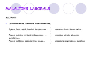 MALALTIES LABORALS FACTORS : Dervivats de les condicins mediambientals : Agents físics:  soroll, humitat, temperatura…  sordesa,distracció,cremades… Agents químics:  contaminants químics , …  marejos, vòmits, afeccions substàncies Agents biològics:  bacteris,virus, fongs…  afeccions respiratòries, malalties 