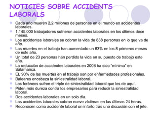 NOTICIES SOBRE ACCIDENTS LABORALS Cada año mueren 2,2 millones de personas en el mundo en accidentes laborales.  1.145.000 trabajadores sufrieron accidentes laborales en los últimos doce meses.  Los accidentes laborales se cobran la vida de 838 personas en lo que va de año. Las muertes en el trabajo han aumentado un 63% en los 8 primeros meses de este año. Un total de 23 personas han perdido la vida en su puesto de trabajo este año. La reducción de accidentes laborales en 2008 ha sido “mínima” en Salamanca. EL 90% de las muertes en el trabajo son por enfermedades profesionales.  Baleares encabeza la siniestralidad laboral. Los foráneos sufren el triple de siniestralidad laboral que los de aquí. Piden más dureza contra los empresarios para reducir la siniestralidad laboral.  Dos accidentes laborales en un solo día. Los accidentes laborales cobran nueve víctimas en las últimas 24 horas.  Reconocen como accidente laboral un infarto tras una discusión con el jefe. 