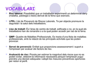 VOCABULARI Risc laboral:  Possibilitat que un treballador experimenti un determinat dany (malaltia, patologia o lesió) derivat de la feina que exerceix.  LPRL:  Llei de Prevenció de Riscos Laborals. Te per objecte promoure la seguretat i la salut dels treballadors. Lloc de treball:  És l’àrea de centre de treball, edificada o no, en la qual els treballadors han de romandre o a la qual poden accedir per raó de la feina.  QMP:  Quadre de Malalties Professionals. Es tracta d’una llista de malalties professionals, amb la relació de les principals activitats que les poden provocar.  Servei de prevenció:  Entitat que proporciona assessorament i suport a l’empresari per avaluar els factors de risc. Avaluació de risc:  Procés per estimar la magnitud dels riscos que no es poden evitar, obtenint la informació necessària perquè l’empresari pugui prendre una decisió adequada i adopti les mesures preventives oportunes per reduir el perill.  