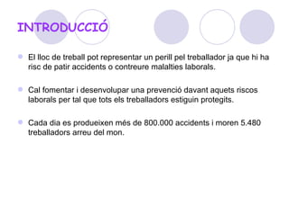 INTRODUCCIÓ El lloc de treball pot representar un perill pel treballador ja que hi ha risc de patir accidents o contreure malalties laborals.  Cal fomentar i desenvolupar una prevenció davant aquets riscos laborals per tal que tots els treballadors estiguin protegits. Cada dia es produeixen més de 800.000 accidents i moren 5.480 treballadors arreu del mon.  