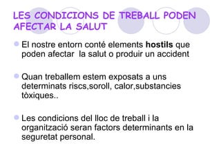 LES CONDICIONS DE TREBALL PODEN AFECTAR LA SALUT El nostre entorn   conté  elements  hostils  que poden afectar  la salut o produir un accident Quan treballem estem exposats a uns determinats riscs,soroll, calor,substancies tòxiques.. Les condicions del lloc de treball i la organització seran factors determinants en la seguretat personal. 
