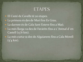  El Camí de Cavalls té 20 etapes.
 La primera és des de Maó fins Es Grau.
 La darrere és de Cala Sant Esteve fins a Maó.
 La més llarga va des de Favàritx fins a s´Arenal d´en
Castell (13’6 km).
 La més curta va des de Algaiarens fins a Cala Morell
(5’4 km).
 