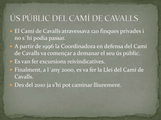 El Camí de Cavalls atravessava 120 finques privades i
no s´hi podia passar.
 A partir de 1996 la Coordinadora en defensa del Camí
de Cavalls va començar a demanar el seu ús públic.
 Es van fer excursions reivindicatives.
 Finalment, a l´any 2000, es va fer la Llei del Camí de
Cavalls.
 Des del 2010 ja s’hi pot caminar lliurement.
 
