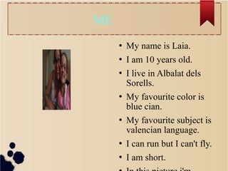 ME
 My name is Laia.
 I am 10 years old.
 I live in Albalat dels
Sorells.
 My favourite color is
blue cian.
 My favourite subject is
valencian language.
 I can run but I can't fly.
 I am short.
 