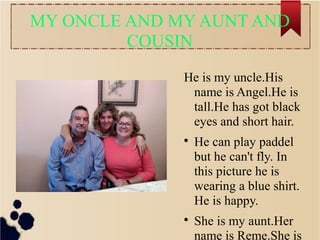 MY ONCLE AND MY AUNT AND
COUSIN
He is my uncle.His
name is Angel.He is
tall.He has got black
eyes and short hair.

He can play paddel
but he can't fly. In
this picture he is
wearing a blue shirt.
He is happy.

She is my aunt.Her
name is Reme.She is
 