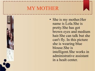 MY MOTHER
 She is my mother.Her
name is Lola.She is
pretty.She has got
brown eyes and medium
hair.She can talk but she
can't fly. In this picture
she is wearing blue
blouse.She is
intelligent.She works in
administrative assistant
in a healt center.
 