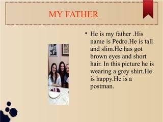 MY FATHER

He is my father .His
name is Pedro.He is tall
and slim.He has got
brown eyes and short
hair. In this picture he is
wearing a grey shirt.He
is happy.He is a
postman.
 
