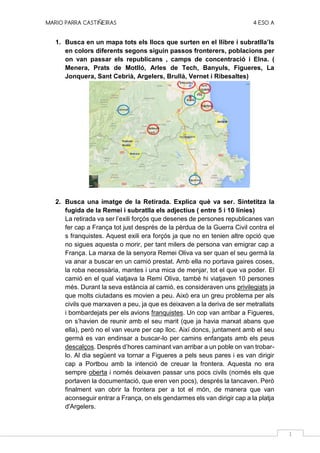 MARIO PARRA CASTIÑEIRAS 4 ESO A
1
1. Busca en un mapa tots els llocs que surten en el llibre i subratlla’ls
en colors diferents segons siguin passos fronterers, poblacions per
on van passar els republicans , camps de concentració i Elna. (
Menera, Prats de Motlló, Arles de Tech, Banyuls, Figueres, La
Jonquera, Sant Cebrià, Argelers, Brullà, Vernet i Ribesaltes)
2. Busca una imatge de la Retirada. Explica què va ser. Sintetitza la
fugida de la Remei i subratlla els adjectius ( entre 5 i 10 línies)
La retirada va ser l’exili forçós que desenes de persones republicanes van
fer cap a França tot just després de la pèrdua de la Guerra Civil contra el
s franquistes. Aquest exili era forçós ja que no en tenien altre opció que
no sigues aquesta o morir, per tant milers de persona van emigrar cap a
França. La marxa de la senyora Remei Oliva va ser quan el seu germà la
va anar a buscar en un camió prestat. Amb ella no portava gaires coses,
la roba necessària, mantes i una mica de menjar, tot el que va poder. El
camió en el qual viatjava la Remi Oliva, també hi viatjaven 10 persones
més. Durant la seva estància al camió, es consideraven uns privilegiats ja
que molts ciutadans es movien a peu. Això era un greu problema per als
civils que marxaven a peu, ja que es deixaven a la deriva de ser metrallats
i bombardejats per els avions franquistes. Un cop van arribar a Figueres,
on s’havien de reunir amb el seu marit (que ja havia marxat abans que
ella), però no el van veure per cap lloc. Així doncs, juntament amb el seu
germà es van endinsar a buscar-lo per camins enfangats amb els peus
descalços. Després d’hores caminant van arribar a un poble on van trobar-
lo. Al dia següent va tornar a Figueres a pels seus pares i es van dirigir
cap a Portbou amb la intenció de creuar la frontera. Aquesta no era
sempre oberta i només deixaven passar uns pocs civils (només els que
portaven la documentació, que eren ven pocs), després la tancaven. Però
finalment van obrir la frontera per a tot el món, de manera que van
aconseguir entrar a França, on els gendarmes els van dirigir cap a la platja
d'Argelers.
 