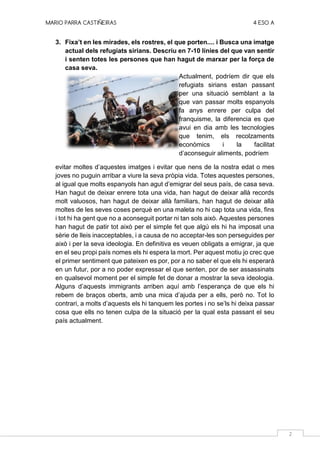 MARIO PARRA CASTIÑEIRAS 4 ESO A
2
3. Fixa’t en les mirades, els rostres, el que porten.... i Busca una imatge
actual dels refugiats sirians. Descriu en 7-10 línies del que van sentir
i senten totes les persones que han hagut de marxar per la força de
casa seva.
Actualment, podríem dir que els
refugiats sirians estan passant
per una situació semblant a la
que van passar molts espanyols
fa anys enrere per culpa del
franquisme, la diferencia es que
avui en dia amb les tecnologies
que tenim, els recolzaments
econòmics i la facilitat
d’aconseguir aliments, podríem
evitar moltes d’aquestes imatges i evitar que nens de la nostra edat o mes
joves no puguin arribar a viure la seva pròpia vida. Totes aquestes persones,
al igual que molts espanyols han agut d’emigrar del seus país, de casa seva.
Han hagut de deixar enrere tota una vida, han hagut de deixar allà records
molt valuosos, han hagut de deixar allà familiars, han hagut de deixar allà
moltes de les seves coses perquè en una maleta no hi cap tota una vida, fins
i tot hi ha gent que no a aconseguit portar ni tan sols això. Aquestes persones
han hagut de patir tot això per el simple fet que algú els hi ha imposat una
sèrie de lleis inacceptables, i a causa de no acceptar-les son perseguides per
això i per la seva ideologia. En definitiva es veuen obligats a emigrar, ja que
en el seu propi país nomes els hi espera la mort. Per aquest motiu jo crec que
el primer sentiment que pateixen es por, por a no saber el que els hi esperarà
en un futur, por a no poder expressar el que senten, por de ser assassinats
en qualsevol moment per el simple fet de donar a mostrar la seva ideologia.
Alguns d’aquests immigrants arriben aquí amb l’esperança de que els hi
rebem de braços oberts, amb una mica d’ajuda per a ells, però no. Tot lo
contrari, a molts d’aquests els hi tanquem les portes i no se’ls hi deixa passar
cosa que ells no tenen culpa de la situació per la qual esta passant el seu
país actualment.
 