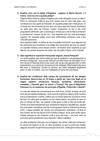 MARIO PARRA CASTIÑEIRAS 4 ESO A
3
4. Explica com era la platja d’Argelers , segons la Maria García. ( 5
líníes) Com és ara a questa platja?
Segons Maria García, platja d’Argelers per a els refugiats va ser un infern.
Però no marxaven d’allà ja que d’on venien era en cara més greu. Les
condicions en les quals es trobaven en aquesta platja eren molt greus, no
hi havia res. No en tenien de res, era una vida a part de França, semblava
un petit país dins de França, havien d’aguantar el dia a dia amb
poquíssims aliments i per a aconseguir remeis per a fer la febre arribaven
a prostituir-se, havien de fer mil i una bogeries per tan sols aconseguir
respirar. En aquesta platja d’uns tres quilòmetres arribaven casi a les
100.000 persones.
Avui aquesta platja, no deixa de ser una platja normal tot i que algunes de
les persones que acudeixen a la platja són conscients del que va passar
en aquella mateixa sorra temps enrere i la tracten amb respecta ja que
allà es van perdre desenes de vides, tan de petits infants, com d’adults.
5. Què significà la repressió franquista segons Joana Pasqual?
La Joana explica que tenia molta por que la matessin o la perseguissin si
tornava a Espanya, i que va ser molt dur per ella haver-se d'amagar en un
forn de pa a Perpinyà amb el seu marit, per tal que els gendarmes no se'ls
emportessin a un camp de concentració de refugiats. Mentrestant els seus
fills eren a Catalunya. Durant la verema van estar treballant legalment
però un cop va acabar, van ser traslladats al camp de Las Haràs.
6. Explica les condicions dels camps de concentació de les platges
franceses. Descriu-les en 10 línies, a partir de l que has llegit en el
segon capítol.( condicions físiques, sanitàries, alimentació,
malalties...) Quanta gent va entrar a França? Per que la Républica
francesa no va respectar els principis d’Egalité, Fraternité i Liberté?
La vida als camps de concentració era molt dura, el fred, la pluja i el vent
eren els principals problemes. Gran part de la gent es tapava amb mantes
que ja emportaven a sobre, d'altra que no havia estat tan provisora moria
de fred. Un altre gran problema va ser l’alimentació, es podria dir que no
era un menjar de deu, van passar molta gana a més a més de molta set.
Tenien una dieta desastrosa que consistia en llegums i bacallà sec, aquest
era molt salat i semblava que els hi donguessin amb la intenció de fer-los
sofrir. L’aigua potable als camps era pràcticament inexistent i al final el
que havien de fer era beure d'una bomba d'aigua, de la qual sortia aigua
salada (perquè la van instal·lar molt a prop del mar) i, per tant, això va
provocar greus problemes com diarrees i altres malalties.
Un altre problema molt greu era la higiene. No tenien sabó per rentar-se i
la manca de higiene va ser un altre problema, ja que va provocar moltes
plagues de polls i la gent tenia puces per tot el cos, molta gent moria sense
 