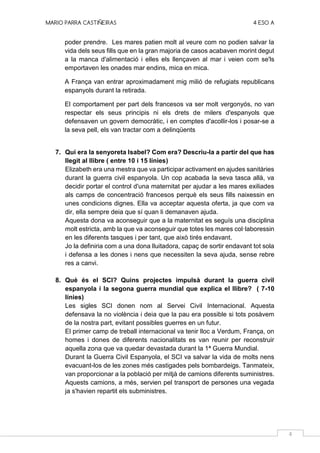 MARIO PARRA CASTIÑEIRAS 4 ESO A
4
poder prendre. Les mares patien molt al veure com no podien salvar la
vida dels seus fills que en la gran majoria de casos acabaven morint degut
a la manca d'alimentació i elles els llençaven al mar i veien com se'ls
emportaven les onades mar endins, mica en mica.
A França van entrar aproximadament mig milió de refugiats republicans
espanyols durant la retirada.
El comportament per part dels francesos va ser molt vergonyós, no van
respectar els seus principis ni els drets de milers d'espanyols que
defensaven un govern democràtic, i en comptes d'acollir-los i posar-se a
la seva pell, els van tractar com a delinqüents
7. Qui era la senyoreta Isabel? Com era? Descriu-la a partir del que has
llegit al llibre ( entre 10 i 15 línies)
Elizabeth era una mestra que va participar activament en ajudes sanitàries
durant la guerra civil espanyola. Un cop acabada la seva tasca allà, va
decidir portar el control d'una maternitat per ajudar a les mares exiliades
als camps de concentració francesos perquè els seus fills naixessin en
unes condicions dignes. Ella va acceptar aquesta oferta, ja que com va
dir, ella sempre deia que sí quan li demanaven ajuda.
Aquesta dona va aconseguir que a la maternitat es seguís una disciplina
molt estricta, amb la que va aconseguir que totes les mares col·laboressin
en les diferents tasques i per tant, que això tirés endavant.
Jo la definiria com a una dona lluitadora, capaç de sortir endavant tot sola
i defensa a les dones i nens que necessiten la seva ajuda, sense rebre
res a canvi.
8. Què és el SCI? Quins projectes impulsà durant la guerra civil
espanyola i la segona guerra mundial que explica el llibre? ( 7-10
línies)
Les sigles SCI donen nom al Servei Civil Internacional. Aquesta
defensava la no violència i deia que la pau era possible si tots posàvem
de la nostra part, evitant possibles guerres en un futur.
El primer camp de treball internacional va tenir lloc a Verdum, França, on
homes i dones de diferents nacionalitats es van reunir per reconstruir
aquella zona que va quedar devastada durant la 1ª Guerra Mundial.
Durant la Guerra Civil Espanyola, el SCI va salvar la vida de molts nens
evacuant-los de les zones més castigades pels bombardeigs. Tanmateix,
van proporcionar a la població per mitjà de camions diferents suministres.
Aquests camions, a més, servien pel transport de persones una vegada
ja s'havien repartit els subministres.
 