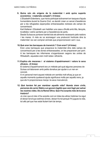 MARIO PARRA CASTIÑEIRAS 4 ESO A
5
9. Quins són els orígens de la maternitat i amb quins suports
econòmics i materials comptà? ( 5 línies)
L'Elizabeth Eidenbenz, que havia participat activament en tasques d'ajuda
humanitària durant la Guerra Civil, va decidir crear un servei d'assitència
per a les refugiades espanyoles embarassades recloses als camps de
concentració.
Karl Ketterer i Elizabeth van habilitar una casa a Brullà amb llits, llençols,
tovalloles i estris sanitaris per a l'assistència de parts.
Desde Suïssa es portaven també tots els aliments necessaris pels nadons
i les mares. A més es va aconseguir una producció hortícola dins la
maternitat i es van comprar animals que proporcionaven carn i ous.
10.Què eren les barraques de transició ? Com eren? (4 línies)
Eren unes barraques que preparava la maternitat dins dels camps de
concentració per a les dones embarassades, on les preparaven per parir.
A les barraques les infermeres s'organitzaven segons les ordres de
l'Elisabeth, aquestes eren molt netes i eficients.
11.Explica els mecenes i el sistema d’apadrinament i valora la seva
eficàcia . (5 línies)
El sistema d'apadrinament era un mètode pel qual algunes persones de
Suïssa col·laboraven amb petits donatius per ajudar a un nen en
concret.
A mi personal ment aquest mètode em sembla molt eficaç ja que en
aquells moments qualsevol ajuda significava molts per aquells nens, ja
que els hi proporcionava menja i la seva manutenció.
12. Què havíem fet per merèixer aquella vida? Només érem civils,
persones de carrer fidels a un govern legítim que vam fugir per salvar
les nostres vides. Diu la Remei Oliva. Què t’ha sorprès més de la seva
història?
Jo crec que el més m'ha sorprès com en totes les altres històries ha sigut
el deixar tot el que estimes enrere, deixar-ho tot perquè t'hi jugues la vida,
tot allò pel que has estat lluitant tant de temps.
 