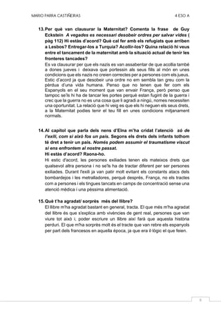 MARIO PARRA CASTIÑEIRAS 4 ESO A
6
13.Per què van clausurar la Maternitat? Comenta la frase de Guy
Eckstein A vegades es necessari desobeir ordres per salvar vides (
pàg 112) Hi estàs d’acord? Què cal fer amb els refugiats que arriben
a Lesbos? Entregar-los a Turquia? Acollir-los? Quina relació hi veus
entre el tancament de la maternitat amb la situació actual de tenir les
fronteres tancades?
Es va clausurar per que els nazis es van assabentar de que acollia també
a dones jueves i deixava que portessin als seus fills al món en unes
condicions que els nazis no creien correctes per a persones com els jueus.
Estic d’acord ja que desobeir una ordre no em sembla tan greu com la
pèrdua d’una vida humana. Penso que no tenen que fer com els
Espanyols en el seu moment que van envair França, però penso que
tampoc se’ls hi ha de tancar les portes perquè estan fugint de la guerra i
crec que la guerra no es una cosa que li agradi a ningú, nomes necessiten
una oportunitat. La relació que hi veig es que els hi neguen els seus drets,
a la Maternitat podies tenir el teu fill en unes condicions mitjanament
normals.
14.Al capítol que parla dels nens d’Elna m’ha cridat l’atenció só de
l’exili, com si això fos un país. Segons els drets dels infants tothom
té dret a tenir un país. Només podem assumir el traumatisme viscut
si ens enfrontem al nostre passat.
Hi estàs d’acord? Raona-ho.
Hi estic d'acord, les persones exiliades tenen els mateixos drets que
qualsevol altra persona i no se'ls ha de tractar diferent per ser persones
exiliades. Durant l'exili ja van patir molt evitant els constants atacs dels
bombardejos i les metralladores, perquè després, França, no els tractes
com a persones i els tingues tancats en camps de concentració sense una
atenció mèdica i una pèssima alimentació.
15.Què t’ha agradat/ sorprès més del llibre?
El llibre m'ha agradat bastant en general, tracta. El que més m'ha agradat
del llibre és que s'explica amb vivències de gent real, persones que van
viure tot això i, poder escriure un llibre així farà que aquesta història
perduri. El que m'ha sorprès molt és el tracte que van rebre els espanyols
per part dels francesos en aquella època, ja que era il·lògic el que feien.
 