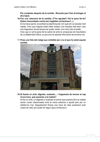 MARIO PARRA CASTIÑEIRAS 4 ESO A
7
Per contestar després de la sortida . Recorda que l’has d’entregar el
29 d’abril.
16.Fes una valoració de la sortida. (T’ha agradat? Val la pena fer-la?
Estem immunitzats contra les tragèdies col.lectives?...)
En la meva opinió, la sortida ha estat força bé, tot i què em va resultar molt
rapida. Crec que hagués estat millor acabar una miqueta més tard i que
ens haguessin donat temps per poder visitar una mica més el poble.
Crec que si val la pena fer-la sobre tot amb la companyia de l’escriptora
de La Maternitat d’Elna, ja que ens ha aportat informació de primera mà.
17.Posa una foto del viatge que sintetitzi per a tu el que ha estat aquest
sortida.
18.Si fossis un sirià, afganès, sudanès.... i haguessis de marxar al cap
d’una hora, què posaries a la maleta?
Si fos un sirià, un afganès o sudanès el primer que posaria dins la maleta
serien coses relacionades amb la meva estància a aquell país per no
oblidar-ho mai. Seguidament ficaria una mica de roba juntament amb
coses de valor per poder fer algun tipus d’intercanvi.
 