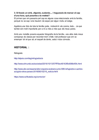 3. Si fossis un sirià, afganès, sudanès.... i haguessis de marxar al cap
d’una hora, què posaries a la maleta?
El primer que em passaria pel cap es alguna cosa relacionada amb la família,
perquè no se sap i ens haurem de separ per algun motiu al viatge.
Agafaria una foto de tota la família junta, incloent-hi els cosins, tiets... Ja que
també són molt importants per a mi a més a més que els meus pares.
Amb una motxilla posaria aquesta fotografia de la família, una altra dels meus
companys de classe per recordar-me'n d'ells i del professor que em va
ensenyar tot el que sé, el raspall de dents, sabó i roba còmode.
HISTORIAL :
Refugiats:
http://elpais.com/tag/refugiados/a
http://www.elmundo.es/sociedad/2016/10/13/57ff76ec46163f0c698b45fc.html
http://www.abc.es/espana/abci-espana-acabara-junio-586-refugiados-cuantos-
acogido-otros-paises-201606010219_noticia.html
https://www.softcatala.org/corrector/
 