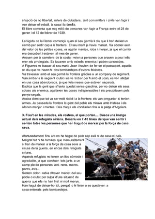 situació de no llibertat, milers de ciutadans, tant com militars i civils van fugir i
van deixar el treball, la casa i la família.
El llibre comenta que mig milió de persones van fugir a França entre el 28 de
gener i el 12 de febrer de 1939.
La fugida de la Remei comença quan el seu germà li diu que li han deixat un
camió per sortir cap a la frontera. El seu marit ja havia marxat. Va adonar-se'n
del valor de les petites coses, va agafar mantes, roba i menjar, ja que el camió
era descobert i estaven al mes de gener.
Anaven per la carretera de la costa i veien a persones que anaven a peu i ells
eren els privilegiats. Es topaven amb vaixells enemics i patien canonades.
A Figueres va buscar al seu marit, Joan i havien de fer-se el passaport, aquella
nit diu que va haver-hi dos bombardejos d'avions feixistes.
Va travessar amb el seu germà la frontera gràcies a un company de regiment.
Van arribar a la següent ciutat i es va trobar per fi amb el Joan, es van allotjar
en una casa abandonada, ja que feia mesos que estaven separats.
Explica que la gent que s'havia quedat sense gasolina, per no deixar els seus
cotxes als enemics, agafaven les coses indispensables i els precipitaven pels
penya-segats.
Acaba dient que tot va ser molt ràpid i a la frontera els van preguntar si tenien
armes. Ja passada la frontera la gent del poble els mirava amb tristesa i els
oferien menjar i mantes. Des d'aquí els conduirien fins a la platja d'Argelers.
3. Fixa’t en les mirades, els rostres, el que porten.... Busca una imatge
actual dels refugiats sirians. Descriu en 7-10 línies del que van sentir i
senten totes les persones que han hagut de marxar per la força de casa
seva.
Afortunadament fins ara no he hagut de patir cap exili ni de casa ni país.
Malgrat tot hi ha famílies que malauradament
si han de marxar a la força de casa seva a
causa de la guerra, en el cas dels refugiats
sirians.
Aquests refugiats no tenen un lloc còmode i
agradable, ja que conviuen tots junts a un
camp ple de persones tant, nens, mares,
pares, avis...
Senten dolor i rabia d'haver marxat del seu
poble o ciutat per culpa d'una situació de
guerra que ells no han triat ni molt menys.
Han hagut de deixar-ho tot, perquè o hi feien o es quedaven a
casa enterrats pels bombardejos.
 