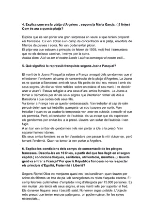 4. Explica com era la platja d’Argelers , segons la Maria García. ( 5 líníes)
Com és ara a questa platja?
Explica que es van portar una gran sorpressa en veure el que tenien preparat
els francesos. Es van trobar a un camp de concentració a la platja, envoltats de
filferros de punxes i sorra. No van poder evitar plorar.
El pitjor era que estaven a principis de febrer de 1939, molt fred i tramuntana
que no els deixava caminar, i menys per la sorra.
Acaba dient: Així va ser el nostre èxode i així va començar el nostre exili...
5. Què significà la repressió franquista segons Joana Pasqual?
El marit de la Joana Pasqual ja estava a França amagat dels gendarmes que si
el trobaven l'enviaven al camp de concentració de la platja d'Argelers. La Joana
es va quedar a Barcelona amb els seus fills petits de sis i nou mesos i amb els
seus sogres. Un dia va rebre notícies sobre on estava el seu marit, i va decidir
anar a veure'l. Estava refugiat a una casa d'uns amics fornalers. La Joana a
tornar a Barcelona per dir als seus sogres que intentarien tornar els dos a
Barcelona i que cuides dels seus fills.
Va tornar a França i es va quedar embarassada. Van treballar al cap de raïm
perquè deien que qui treballés guanyaria un sou i papers per sortir. Van
treballar i quan es va acabar la temporada van anar en autobús a recollir el que
els permetia. Però, el conductor de l'autobús els va avisar que els esperaven
els gendarmes per enviar-los a la presó. Llavors van saltar de l'autobús i van
fugir.
A un bar van arribar els gendarmes i els van portar a tots a la presó. Van
separar homes i dones.
Els seus amics fornalers es va fer d'avaladors per passar la nit i dutxar-se, però
tornant l'endemà. Quan va tornar la van portar a Argelers.
6. Explica les condicions dels camps de concentació de les platges
franceses. Descriu-les en 10 línies, a partir del que has llegit en el segon
capítol.( condicions físiques, sanitàries, alimentació, malalties...) Quanta
gent va entrar a França? Per que la Républica francesa no va respectar
els principis d’Egalité, Fraternité i Liberté?
Segons Remei Oliva no menjaven quasi res i es barallaven quan tiraven per
sobre els filferros un tros de pa i els senegalesos es reien d'aquella escena. El
camp feia tres quilòmetres d'amplada i mig d'allargada per 75.000 persones. Es
van muntar una tenda els seus sogres, el seu marit i ells per suportar el fred.
Els donaven llegums secs i bacallà salat. No tenien aigua potable. L'objecte
més preuat que tenien era una palangana, on podien cuinar, fer les seves
necessitats...
 