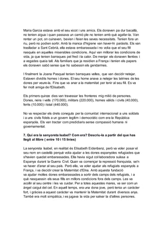 Maria Garcia estava amb el seu xicot i uns amics. Els donaven pa dur bacallà,
no tenien aigua i quan passava un camió ple no tenien amb què agafar-la. Van
rentar un pot, on cuinaven, bevien i feien les seves necessitats. Tenien fora un
riu, però no podien sortir. Amb la manca d'higiene van haver-hi paràsits. Els van
traslladar a Sant Cebrià, ella estava embarassada i no volia que el seu fill
nasqués en aquelles miserables condicions. Aquí van millorar les condicions de
vida, ja que tenien barraques pel fred i la calor. De menjar els donaven llenties i
a vegades queia tall. Als familiars que ja residien a França i tenien els papers
els donaven sabó sense que ho sabessin els gendarmes.
I finalment la Joana Pasqual tenien barraques velles, que van decidir netejar.
Estaven dividits homes i dones. El seu home anava a netejar les latrines de les
dones per veure-la. Fins que va anar a la maternitat per tenir al seu fill. Es va
fer molt amiga de l'Elisabeth.
Els primers quinze dies van travessar les fronteres mig milió de persones.
Dones, nens i vells (170.000), militars (220.000), homes vàlids i civils (40.000),
ferits (10.000) i total (440.000).
No va respectar els drets coneguts per la comunitat internacional a uns soldats
i a uns civils fidels a un govern legítim i democràtic com era la República
espanyola. Els van tractar com predidiaris sense compassió humana ni
governamental.
7. Qui era la senyoreta Isabel? Com era? Descriu-la a partir del que has
llegit al llibre ( entre 10 i 15 línies)
La senyoreta Isabel, en realitat és Elisabeth Eidenbenz, però va voler posar el
seu nom en castellà perquè volia ajudar a les dones espanyoles refugiades que
s'havien quedat embarassades. Ella havia sigut col·laboradora suïssa a
Espanya durant la Guerra Civil. Quan va començar la repressió franquista, se'n
va haver d'anar al seu país. Però ella, va voler ajudar als refugiats espanyols a
França, i va decidir crear la Maternitat d'Elna. Amb aquesta fundació
va ajudar moltes dones embarassades a sortir dels camps dels refugiats, i a
què nasquessin els seus fills en millors condicions fora dels camps. Les va
acollir al seu centre i les va cuidar. Per a totes aquestes mares, va ser com un
àngel caigut del cel. En aquell temps, era una dona jove, però tenia un caràcter
fort, i gràcies a aquest caràcter va mantenir la Maternitat durant diversos anys.
També era molt simpàtica, i es jugava la vida per salvar la d'altres persones.
 