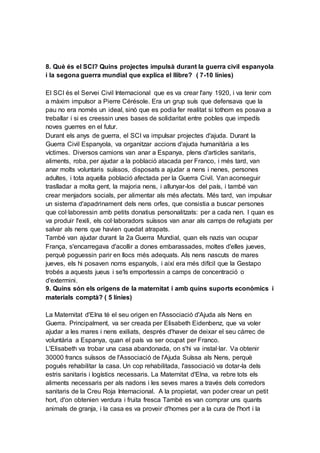 8. Què és el SCI? Quins projectes impulsà durant la guerra civil espanyola
i la segona guerra mundial que explica el llibre? ( 7-10 línies)
El SCI és el Servei Civil Internacional que es va crear l'any 1920, i va tenir com
a màxim impulsor a Pierre Cérésole. Era un grup suís que defensava que la
pau no era només un ideal, sinó que es podia fer realitat si tothom es posava a
treballar i si es creessin unes bases de solidaritat entre pobles que impedís
noves guerres en el futur.
Durant els anys de guerra, el SCI va impulsar projectes d'ajuda. Durant la
Guerra Civil Espanyola, va organitzar accions d'ajuda humanitària a les
víctimes. Diversos camions van anar a Espanya, plens d'articles sanitaris,
aliments, roba, per ajudar a la població atacada per Franco, i més tard, van
anar molts voluntaris suïssos, disposats a ajudar a nens i nenes, persones
adultes, i tota aquella població afectada per la Guerra Civil. Van aconseguir
traslladar a molta gent, la majoria nens, i allunyar-los del país, i també van
crear menjadors socials, per alimentar als més afectats. Més tard, van impulsar
un sistema d'apadrinament dels nens orfes, que consistia a buscar persones
que col·laboressin amb petits donatius personalitzats: per a cada nen. I quan es
va produir l'exili, els col·laboradors suïssos van anar als camps de refugiats per
salvar als nens que havien quedat atrapats.
També van ajudar durant la 2a Guerra Mundial, quan els nazis van ocupar
França, s'encarregava d'acollir a dones embarassades, moltes d'elles jueves,
perquè poguessin parir en llocs més adequats. Als nens nascuts de mares
jueves, els hi posaven noms espanyols, i així era més difícil que la Gestapo
trobés a aquests jueus i se'ls emportessin a camps de concentració o
d'extermini.
9. Quins són els orígens de la maternitat i amb quins suports econòmics i
materials comptà? ( 5 línies)
La Maternitat d'Elna té el seu origen en l'Associació d'Ajuda als Nens en
Guerra. Principalment, va ser creada per Elisabeth Eidenbenz, que va voler
ajudar a les mares i nens exiliats, després d'haver de deixar el seu càrrec de
voluntària a Espanya, quan el país va ser ocupat per Franco.
L'Elisabeth va trobar una casa abandonada, on s'hi va instal·lar. Va obtenir
30000 francs suïssos de l'Associació de l'Ajuda Suïssa als Nens, perquè
pogués rehabilitar la casa. Un cop rehabilitada, l'associació va dotar-la dels
estris sanitaris i logístics necessaris. La Maternitat d'Elna, va rebre tots els
aliments necessaris per als nadons i les seves mares a través dels corredors
sanitaris de la Creu Roja Internacional. A la propietat, van poder crear un petit
hort, d'on obtenien verdura i fruita fresca També es van comprar uns quants
animals de granja, i la casa es va proveir d'homes per a la cura de l'hort i la
 