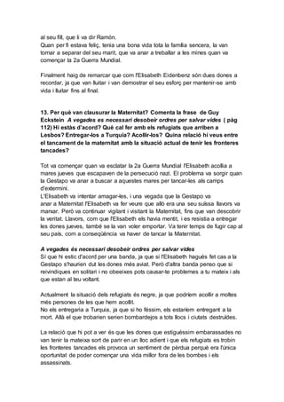 al seu fill, que li va dir Ramón.
Quan per fi estava feliç, tenia una bona vida tota la família sencera, la van
tornar a separar del seu marit, que va anar a treballar a les mines quan va
començar la 2a Guerra Mundial.
Finalment haig de remarcar que com l'Elisabeth Eidenbenz són dues dones a
recordar, ja que van lluitar i van demostrar el seu esforç per mantenir-se amb
vida i lluitar fins al final.
13. Per què van clausurar la Maternitat? Comenta la frase de Guy
Eckstein A vegades es necessari desobeir ordres per salvar vides ( pàg
112) Hi estàs d’acord? Què cal fer amb els refugiats que arriben a
Lesbos? Entregar-los a Turquia? Acollir-los? Quina relació hi veus entre
el tancament de la maternitat amb la situació actual de tenir les fronteres
tancades?
Tot va començar quan va esclatar la 2a Guerra Mundial l'Elisabeth acollia a
mares jueves que escapaven de la persecució nazi. El problema va sorgir quan
la Gestapo va anar a buscar a aquestes mares per tancar-les als camps
d'extermini.
L'Elisabeth va intentar amagar-les, i una vegada que la Gestapo va
anar a Maternitat l'Elisabeth va fer veure que allò era una seu suïssa llavors va
marxar. Però va continuar vigilant i visitant la Maternitat, fins que van descobrir
la veritat. Llavors, com que l'Elisabeth els havia mentit, i es resistia a entregar
les dones jueves, també se la van voler emportar. Va tenir temps de fugir cap al
seu país, com a conseqüència va haver de tancar la Maternitat.
A vegades és necessari desobeir ordres per salvar vides
Sí que hi estic d'acord per una banda, ja que si l'Elisabeth hagués fet cas a la
Gestapo s'haurien dut les dones més aviat. Però d'altra banda penso que si
reivindiques en solitari i no obeeixes pots causar-te problemes a tu mateix i als
que estan al teu voltant.
Actualment la situació dels refugiats és negre, ja que podríem acollir a moltes
més persones de les que hem acollit.
No els entregaria a Turquia, ja que si ho féssim, els estaríem entregant a la
mort. Allà el que trobarien serien bombardejos a tots llocs i ciutats destruïdes.
La relació que hi pot a ver és que les dones que estiguéssim embarassades no
van tenir la mateixa sort de parir en un lloc adient i que els refugiats es trobin
les fronteres tancades els provoca un sentiment de pèrdua perquè era l'única
oportunitat de poder començar una vida millor fora de les bombes i els
assassinats.
 