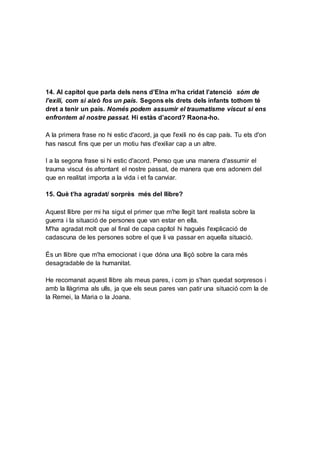 14. Al capítol que parla dels nens d’Elna m’ha cridat l’atenció sóm de
l’exili, com si això fos un país. Segons els drets dels infants tothom té
dret a tenir un país. Només podem assumir el traumatisme viscut si ens
enfrontem al nostre passat. Hi estàs d’acord? Raona-ho.
A la primera frase no hi estic d'acord, ja que l'exili no és cap país. Tu ets d'on
has nascut fins que per un motiu has d'exiliar cap a un altre.
I a la segona frase si hi estic d'acord. Penso que una manera d'assumir el
trauma viscut és afrontant el nostre passat, de manera que ens adonem del
que en realitat importa a la vida i et fa canviar.
15. Què t’ha agradat/ sorprès més del llibre?
Aquest llibre per mi ha sigut el primer que m'he llegit tant realista sobre la
guerra i la situació de persones que van estar en ella.
M'ha agradat molt que al final de capa capítol hi hagués l'explicació de
cadascuna de les persones sobre el que li va passar en aquella situació.
És un llibre que m'ha emocionat i que dóna una lliçó sobre la cara més
desagradable de la humanitat.
He recomanat aquest llibre als meus pares, i com jo s'han quedat sorpresos i
amb la llàgrima als ulls, ja que els seus pares van patir una situació com la de
la Remei, la Maria o la Joana.
 