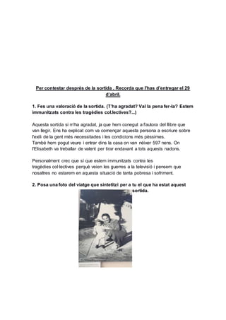 Per contestar després de la sortida . Recorda que l’has d’entregar el 29
d’abril.
1. Fes una valoració de la sortida. (T’ha agradat? Val la pena fer-la? Estem
immunitzats contra les tragèdies col.lectives?...)
Aquesta sortida si m'ha agradat, ja que hem conegut a l'autora del llibre que
van llegir. Ens ha explicat com va començar aquesta persona a escriure sobre
l'exili de la gent més necessitades i les condicions més pèssimes.
També hem pogut veure i entrar dins la casa on van néixer 597 nens. On
l'Elisabeth va treballar de valent per tirar endavant a tots aquests nadons.
Personalment crec que sí que estem immunitzats contra les
tragèdies col·lectives perquè veien les guerres a la televisió i pensem que
nosaltres no estarem en aquesta situació de tanta pobresa i sofriment.
2. Posa una foto del viatge que sintetitzi per a tu el que ha estat aquest
sortida.
 