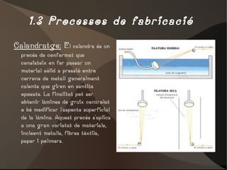 1.3 Processos de fabricació  Calandratge:  E l calandra és un procés de conformat que consisteix en fer passar un material sòlid a pressió entre corrons de metall generalment calents que giren en sentits oposats. La finalitat pot ser obtenir làmines de gruix controlat o bé modificar l'aspecte superficial de la làmina. Aquest procés s'aplica a una gran varietat de materials, incloent metalls, fibres tèxtils, paper i polímers.  