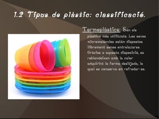 1.2 Tipus de plàstic: classificació. Termoplàstics:  S ón els plastics més utilitzats. Les seves micromolècules estàn dispostes llibrement sense entrelazarse. Gràcies a aquesta disposició, es reblandeixen amb la calor adquirint la forma desitjada, la qual es conserva en refredar-se. 