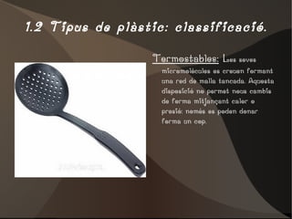 1.2 Tipus de plàstic: classificació. Termostables:  L es seves micromolècules es creuen formant una red de malla tancada. Aquesta disposició no permet nous cambis de forma mitjançant calor o presió: només es poden donar forma un cop. 