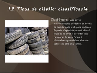 1.2 Tipus de plàstic: classificació. Elastòmers:  L es seves micromolècules s'ordenen en forma de red de malla amb pocs enllaços. Aquesta disposició permet obtenir plàstics de gran elasticitat que recuperen la seva forma i dimensions quan deixen d'actuar sobre ells amb una forma. 