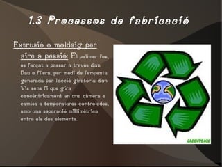 1.3 Processos de fabricació  Extrusió o moldeig per aire a pessió:  E l polímer fos, es forçat a passar a través d'un Dau o filera, per medi de l'empenta generada per l'acció giratòria d'un Vis sens fi que gira concèntricament en una càmera o camisa a temperatures controlades, amb una separació miŀlimètrica entre els dos elements. 