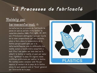1.3 Processos de fabricació  Moldeig per termoconformat:   E l termoformat és un procés de fabricació de peces en què es parteix d'una làmina de materials plàstics (ABS, PVC, HIPS, PP, PET, etc.) Prèviament obtinguda i que per l'acció de la calor proporcionat per una pantalla, placa o forn, eleva la temperatura de la làmina perquè quedi apta per a la deformació.Després, amb la utilització d'un motlle, sumat a l'acció d'aire comprimit o buit (fins i tot poden ser tots dos) es fa adherir la làmina al motlle, el qual, per estar fred, rigiditzar la peça. En alguns casos s'utilitzen preformats per estirar la làmina. Els motlles poden comptar amb fils per separar el contorn de la peça de la làmina plana, la qual quedarà amb el "forat" generat per l'extracció de la peça. 